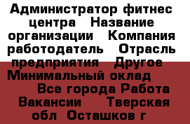 Администратор фитнес центра › Название организации ­ Компания-работодатель › Отрасль предприятия ­ Другое › Минимальный оклад ­ 28 000 - Все города Работа » Вакансии   . Тверская обл.,Осташков г.